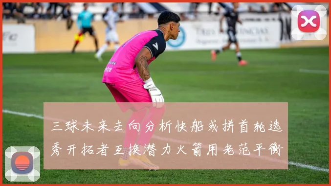 三球未来去向分析快船或拼首轮选秀开拓者互换潜力火箭用老范平衡阵容