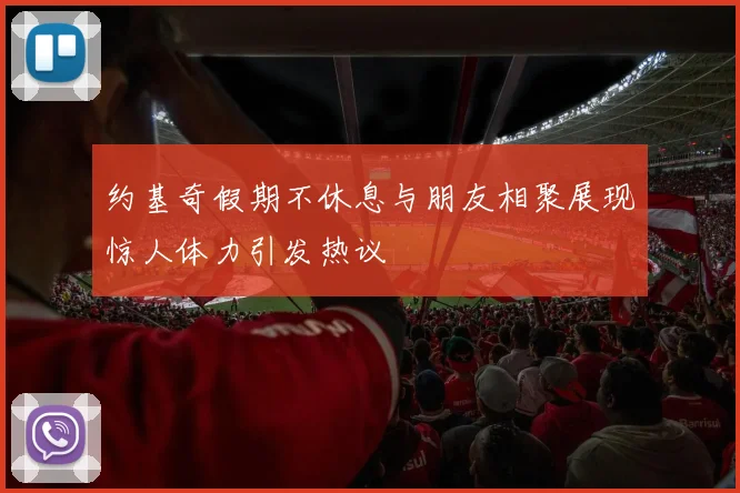 约基奇假期不休息与朋友相聚展现惊人体力引发热议