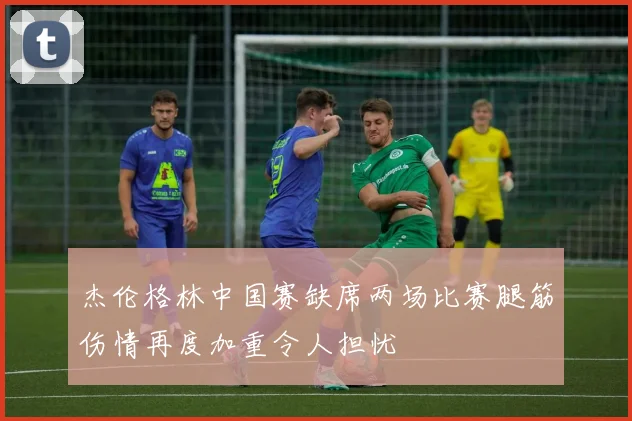 杰伦格林中国赛缺席两场比赛腿筋伤情再度加重令人担忧