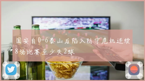 国安自0-6泰山后陷入防守危机连续8场比赛至少失2球