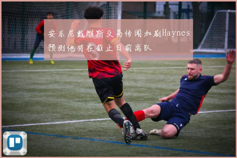 安东尼戴维斯交易传闻加剧Haynes预测他将在截止日前离队