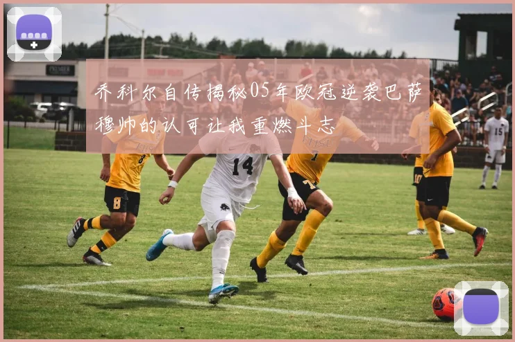 乔科尔自传揭秘05年欧冠逆袭巴萨穆帅的认可让我重燃斗志