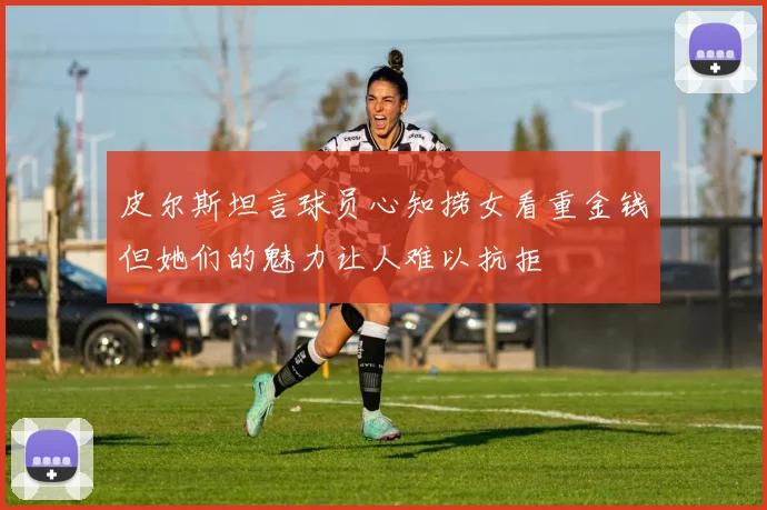 皮尔斯坦言球员心知捞女看重金钱但她们的魅力让人难以抗拒