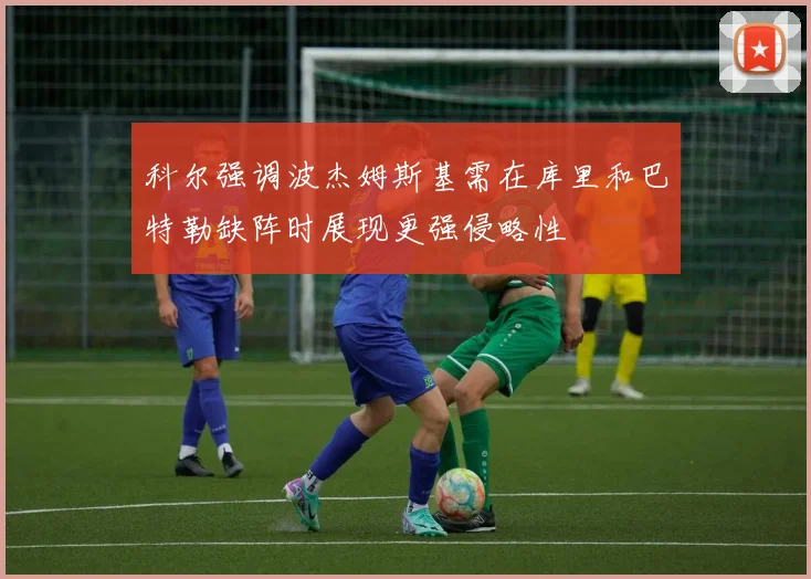 科尔强调波杰姆斯基需在库里和巴特勒缺阵时展现更强侵略性