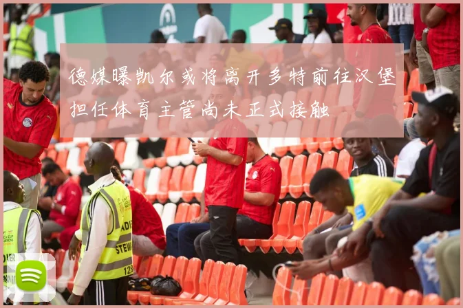 德媒曝凯尔或将离开多特前往汉堡担任体育主管尚未正式接触