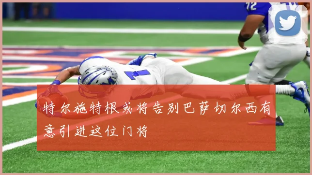 特尔施特根或将告别巴萨切尔西有意引进这位门将