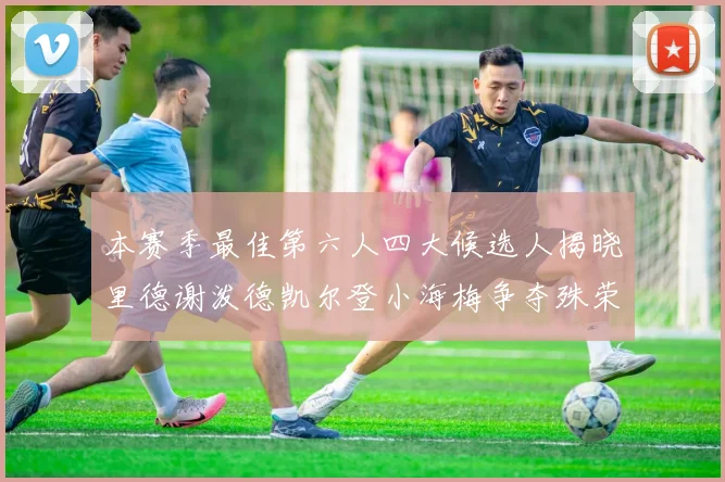 本赛季最佳第六人四大候选人揭晓里德谢泼德凯尔登小海梅争夺殊荣