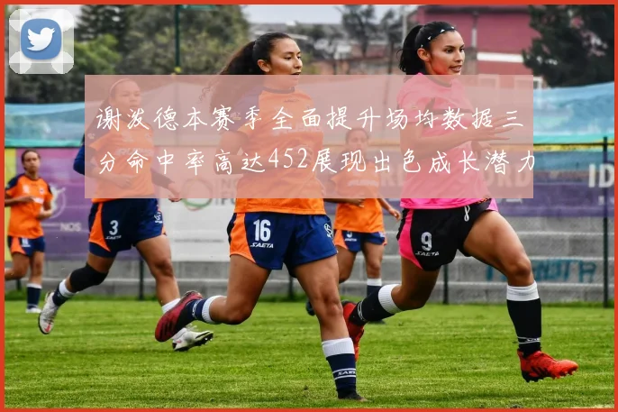 谢泼德本赛季全面提升场均数据三分命中率高达452展现出色成长潜力
