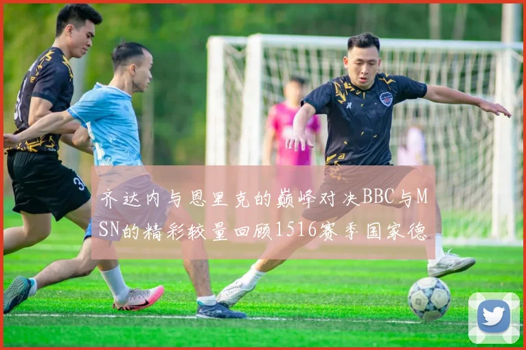 齐达内与恩里克的巅峰对决BBC与MSN的精彩较量回顾1516赛季国家德比