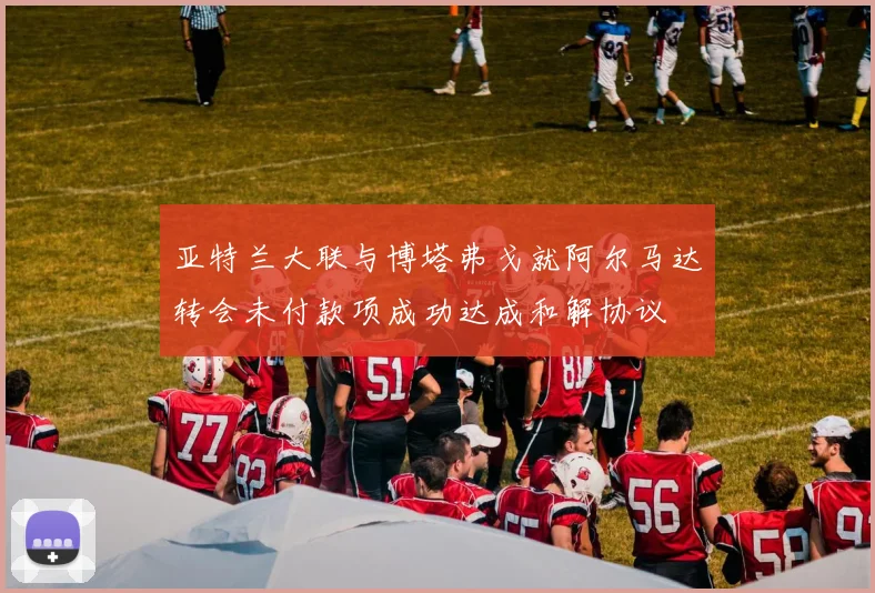 亚特兰大联与博塔弗戈就阿尔马达转会未付款项成功达成和解协议