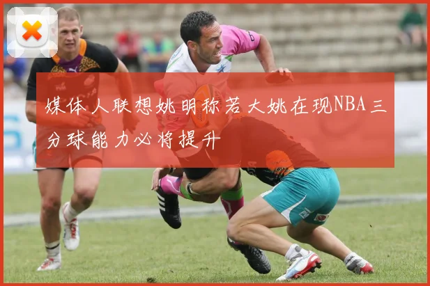 媒体人联想姚明称若大姚在现NBA三分球能力必将提升