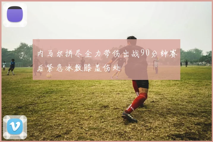 内马尔拼尽全力带伤出战90分钟赛后紧急冰敷膝盖伤处