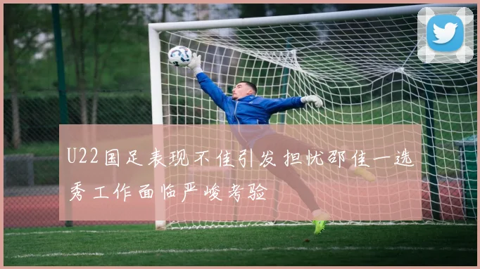 U22国足表现不佳引发担忧邵佳一选秀工作面临严峻考验