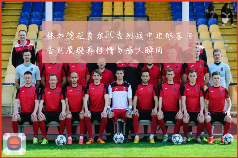 林加德在首尔FC告别战中进球落泪告别展现真性情与感人瞬间