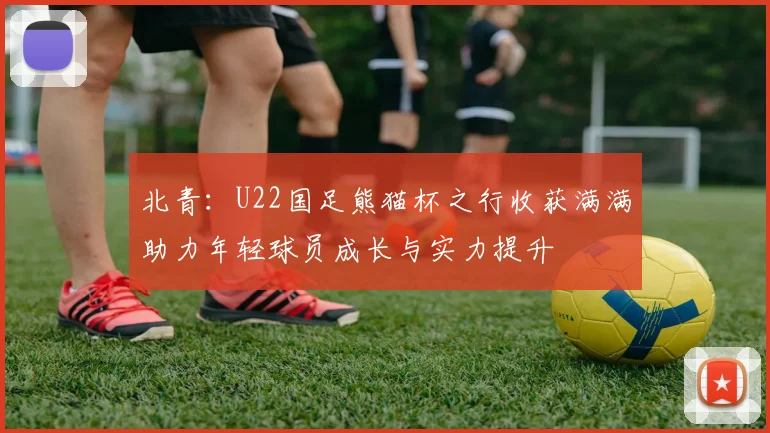 北青：U22国足熊猫杯之行收获满满助力年轻球员成长与实力提升
