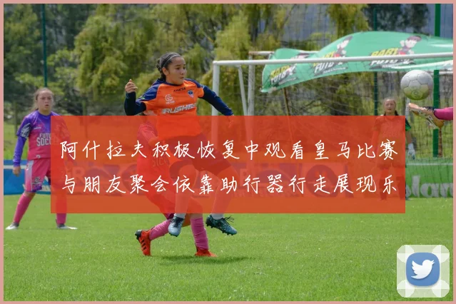 阿什拉夫积极恢复中观看皇马比赛与朋友聚会依靠助行器行走展现乐观态度