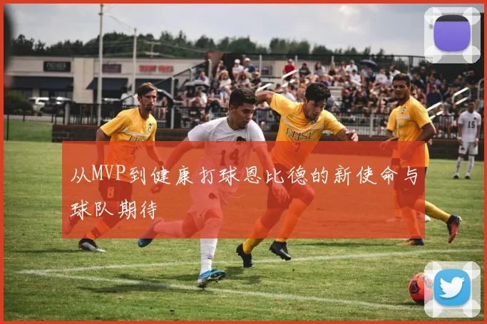 从MVP到健康打球恩比德的新使命与球队期待