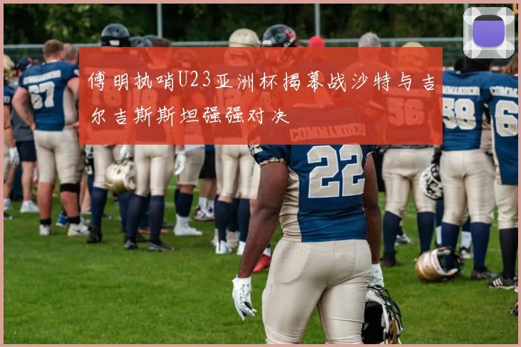 傅明执哨U23亚洲杯揭幕战沙特与吉尔吉斯斯坦强强对决