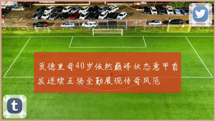 莫德里奇40岁依然巅峰状态意甲首发连续五场全勤展现传奇风范