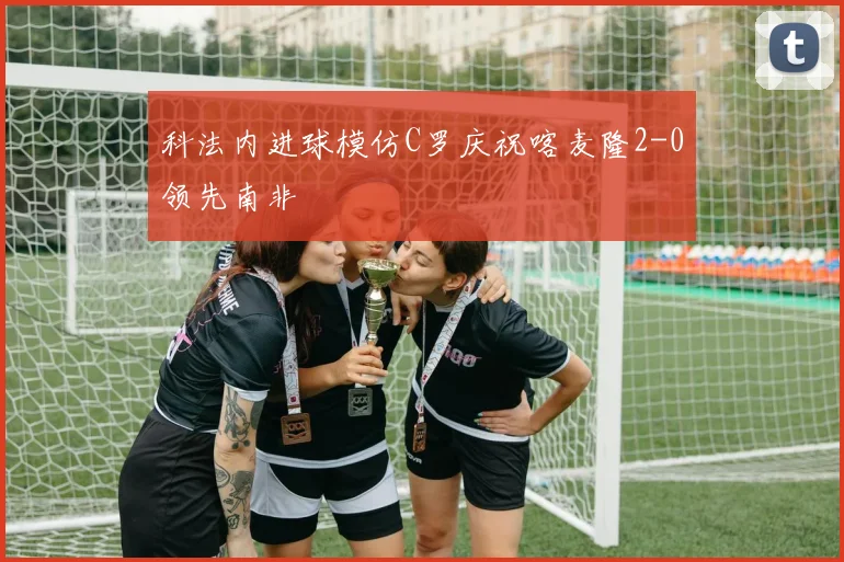 科法内进球模仿C罗庆祝喀麦隆2-0领先南非