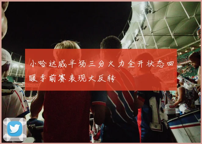 小哈达威半场三分火力全开状态回暖季前赛表现大反转