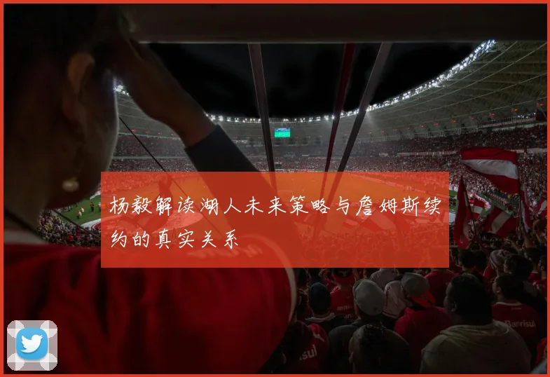 杨毅解读湖人未来策略与詹姆斯续约的真实关系
