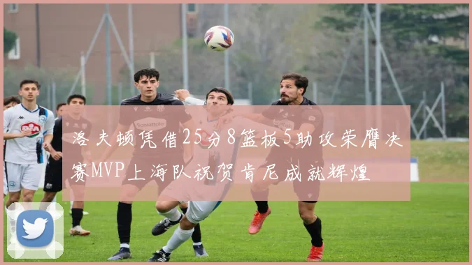洛夫顿凭借25分8篮板5助攻荣膺决赛MVP上海队祝贺肯尼成就辉煌