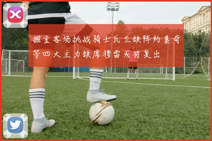 掘金客场挑战骑士瓦兰缺阵约基奇等四大主力缺席穆雷或将复出