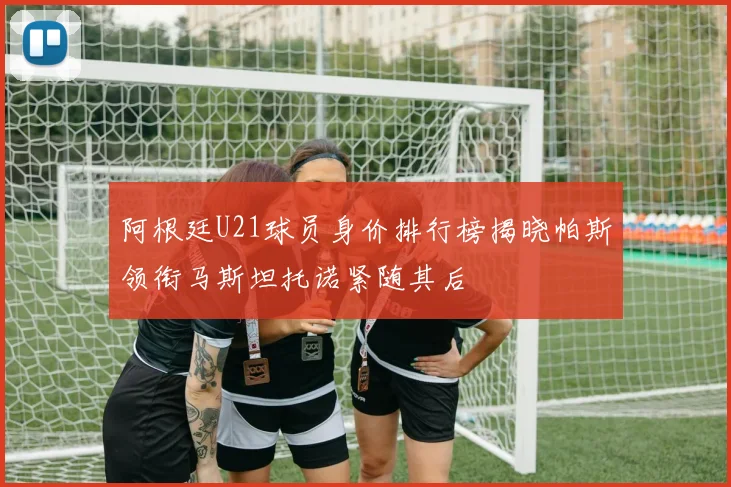 阿根廷U21球员身价排行榜揭晓帕斯领衔马斯坦托诺紧随其后