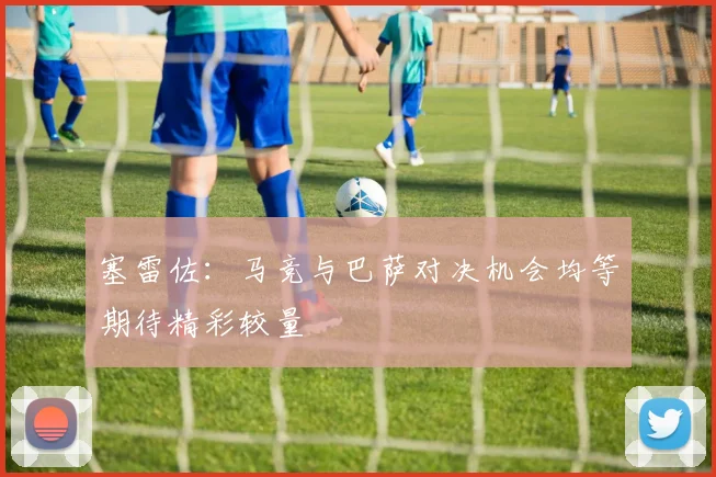 塞雷佐：马竞与巴萨对决机会均等期待精彩较量